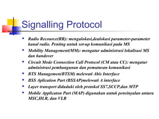 Signalling Protocol
 Radio Recource(RR): mengalokasi,dealokasi parameter-parameter
kanal radio. Penting untuk set-up komunikasi pada MS
 Mobility Management(MM): mengatur administrasi lokalisasi MS
dan handover
 Circuit Mode Connection Call Protocol (CM atau CC): mengatur
administrasi pembangunan dan pemutusan komunikasi
 BTS Managemen(BTSM) melewati Abis Interface
 BSS Aplication Part (BSSAP)melewati A interface
 Layer transport diduduki oleh protokol SS7,SCCP,dan MTP
 Mobile Applicaton Part (MAP) digunakan untuk pensinyalan antara
MSC,HLR, dan VLR
 