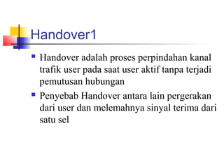 Handover1
 Handover adalah proses perpindahan kanal
trafik user pada saat user aktif tanpa terjadi
pemutusan hubungan
 Penyebab Handover antara lain pergerakan
dari user dan melemahnya sinyal terima dari
satu sel
 