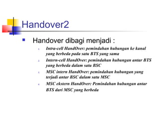 Handover2
 Handover dibagi menjadi :
1. Intra-cell HandOver: pemindahan hubungan ke kanal
yang berbeda pada satu BTS yang sama
2. Intern-cell HandOver: pemindahan hubungan antar BTS
yang berbeda dalam satu BSC
3. MSC intern HandOver: pemindahan hubungan yang
terjadi antar BSC dalam satu MSC
4. MSC ekstern HandOver: Pemindahan hubungan antar
BTS dari MSC yang berbeda
 