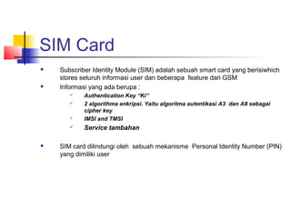 SIM Card
 Subscriber Identity Module (SIM) adalah sebuah smart card yang berisiwhich
stores seluruh informasi user dan beberapa feature dari GSM
 Informasi yang ada berupa :
 Authentication Key “Ki”
 2 algorithma enkripsi. Yaitu algoritma autentikasi A3 dan A8 sebagai
cipher key
 IMSI and TMSI
 Service tambahan
 SIM card dilindungi oleh sebuah mekanisme Personal Identity Number (PIN)
yang dimiliki user
 