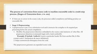 The process of conversion from source code to machine executable code is a multi-step
process. (Stages of Conversion from .c to .exe)
• If there are no errors in the source code, the processes called compilation and linking produce an
executable file.
• Stage 1: Preprocessing
• A preprocessor is just a text substitution tool and it instructs the compiler to do required pre-
processing before the actual compilation.
1. Modifies the preprocessor directives embedded in the source code/inclusion of other files. All
preprocessor directives/commands begin with a hash symbol(#).
Example: # include <stdio.h> inserts a particular header file from another file.(.h files
contain some C declarations & macro definitions)
2. Strips comments & whitespaces from the code.
The preprocessor generates an expanded source code.
 