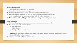 Stage 2: Compilation
• Performed by a program called the compiler.
• Checks for syntax errors and warnings.
• Translates the preprocessor source code into object code(machine code).
• Saves the program in another file with the same file name with the extension ‘.obj’.
• If any compiler errors are received, no object code file will be generated.
• An object code file will be generated if only warnings, not errors, are recieved.
Stage 3: Linking
• Combines the program object code with other object code to produce the file.
• The other object code can come from:
• Run-time library.
• Other libraries.
• Or object files that you have created.
Example: if using pow() function, then object code of this function should be brought from math.h
library & linked to main() program
• Saves the executable code(.exe) to a disk file.
 