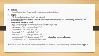 1. Letters
Both Capital A to Z and small a to z are treated as distinct.
2. Digits
All decimal digits from 0 to 9 are allowed.
3. Whitespaces(character or a set of characters that are used for formatting purposes)-to
make code easier to read.
Eg- Tab-paragraph formatting feature used to align text
backspace – ‘b’ horizontal tab- ‘t’
vertical tab – ‘v’ new line- ‘n’
form feed- ‘f’ backslash- ‘’
alert bell- ‘a’ carriage return- ‘r’
question mark- ‘?’ double quotes- ‘”’  is called escape character
octal number- ‘000’ hexadecimal no- ‘xhh’
If want to check for any of these whitespaces, use isspace( ) standard library function from ctype.h
 