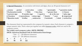 4. Special Characters - In association with letters and digits, there are 28 special characters in C
, comma . period ; semi colon : colon ’ apostrophe ” quotation marks
! Exclamation marks ~ Tilde < less than > greater than { } braces
% percent sign # number sign = equal to @ at the rate + plus sign
[ ] brackets ( ) parentheses - minus sign * Asterix ^ caret & ampersand
? Question mark $ dollar _ underscore  backslash / slash | vertical bar
The characters listed are represented in the computer by numeric values. Each character is assigned a
unique numeric value. These values put together are called character codes, which are used in the
computer system.
The widely used computer codes- ASCII, EBCDIC.
ASCII- American Standard Code for Information Interchange.
7 bits – 27 = 128 different characters
8 bits – 28 = 256 different characters
A - Z a - z
65 90 97 122
 