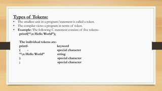 Types of Tokens:
• The smallest unit in a program/statement is called a token.
• The compiler views a program in terms of token.
• Example: The following C statement consists of five tokens:-
printf(“n Hello World”);
The individual tokens are-
printf- keyword
( - special character
“n Hello World” string
) special character
; special character
 