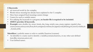 C Keywords:
• are reserved words by the compiler.
• Words whose meaning has already been explained to the C compiler.
• Have been assigned fixed meanings-cannot change
• Cannot be used as variable names.
• For utilizing the keywords in a program, no header file is required to be included.
• ANSI C provides 32 keywords.
• Example: auto, double, int, struct, break, else, long, switch, case, enum, register, typedef, char,
extern,return,union,const,float,short,unsigned,continue,for,signed,void,default,goto,sizeof,volatile,do
, if,static,while.
Identifiers:( symbolic names to refer to variable/function/constant)
• An identifier is a name used to identify a variable,constant,function, or any other user-defined
item.[like structure,union etc]
• User-defined names.
 