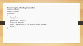 Program to print cube of a given number:
#include<stdio.h>
#include<conio.h>
void main( )
{
int number;
clrscr( );
printf(“Enter a number:”);
scanf(“%d”,&number);
printf(“Cube of number is %d”, number*number*number);
getch( );
}
 