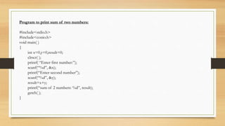 Program to print sum of two numbers:
#include<stdio.h>
#include<conio.h>
void main( )
{
int x=0,y=0,result=0;
clrscr( );
printf( “Enter first number:”);
scanf(“%d”, &x);
printf(“Enter second number”);
scanf(“%d”, &y);
result=x+y;
printf(“sum of 2 numbers: %d”, result);
getch( );
}
 