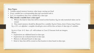 Data Types:
• Variable-named memory location, value keeps varying-not fixed
• Every variable has a corresponding data type associated with it.
• In C, it is mandatory that every variable has a data type
• Why should a variable have a data type?
1. What is the kind of data that will be stored on that location. Eg, int-only numerical values can be
stored.
2. How much memory should be allocated for a variable. Eg int-2 bytes, short-2 bytes, long-4 bytes.
Eg a/10 –a is alphabet : compiler should give error-will do that on basis of data type of variables.
Eg int a=5,int b=2 then a/b will evaluate to 2 not 2.5 because both are integers.
Hence,
• Expressions are validated based on data type.
• Expressions are evaluated based on data type.
• Memory is allocated based on data type.
• Kind of data that will be stored on that location is done based on data type.
 