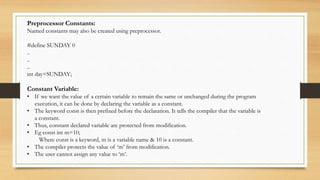 Preprocessor Constants:
Named constants may also be created using preprocessor.
#define SUNDAY 0
..
..
..
int day=SUNDAY;
Constant Variable:
• If we want the value of a certain variable to remain the same or unchanged during the program
execution, it can be done by declaring the variable as a constant.
• The keyword const is then prefixed before the declaration. It tells the compiler that the variable is
a constant.
• Thus, constant declared variable are protected from modification.
• Eg const int m=10;
Where const is a keyword, m is a variable name & 10 is a constant.
• The compiler protects the value of ‘m’ from modification.
• The user cannot assign any value to ‘m’.
 