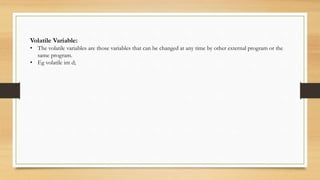 Volatile Variable:
• The volatile variables are those variables that can be changed at any time by other external program or the
same program.
• Eg volatile int d;
 