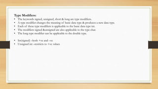 Type Modifiers:
• The keywords signed, unsigned, short & long are type modifiers.
• A type modifier changes the meaning of basic data type & produces a new data type.
• Each of these type modifiers is applicable to the basic data type int.
• The modifiers signed &unsigned are also applicable to the type char.
• The long type modifier can be applicable to the double type.
• Int(signed) –both +ve and –ve
• Unsigned int –restricts to +ve values
 