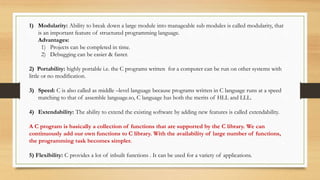 1) Modularity: Ability to break down a large module into manageable sub modules is called modularity, that
is an important feature of structured programming language.
Advantages:
1) Projects can be completed in time.
2) Debugging can be easier & faster.
2) Portability: highly portable i.e. the C programs written for a computer can be run on other systems with
little or no modification.
3) Speed: C is also called as middle –level language because programs written in C language runs at a speed
matching to that of assemble language.so, C language has both the merits of HLL and LLL.
4) Extendability: The ability to extend the existing software by adding new features is called extendability.
A C program is basically a collection of functions that are supported by the C library. We can
continuously add our own functions to C library. With the availability of large number of functions,
the programming task becomes simpler.
5) Flexibility: C provides a lot of inbuilt functions . It can be used for a variety of applications.
 