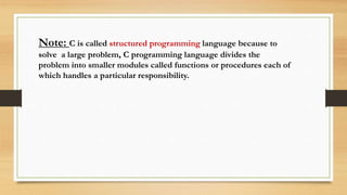 Note: C is called structured programming language because to
solve a large problem, C programming language divides the
problem into smaller modules called functions or procedures each of
which handles a particular responsibility.
 