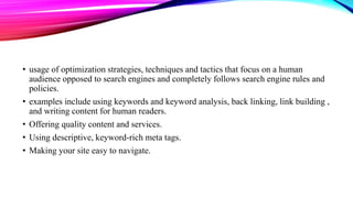 • usage of optimization strategies, techniques and tactics that focus on a human
audience opposed to search engines and completely follows search engine rules and
policies.
• examples include using keywords and keyword analysis, back linking, link building ,
and writing content for human readers.
• Offering quality content and services.
• Using descriptive, keyword-rich meta tags.
• Making your site easy to navigate.
 