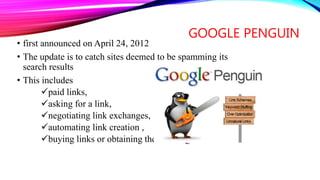 GOOGLE PENGUIN
• first announced on April 24, 2012
• The update is to catch sites deemed to be spamming its
search results
• This includes
paid links,
asking for a link,
negotiating link exchanges,
automating link creation ,
buying links or obtaining them through link networks .
 