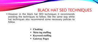 BLACK HAT SEO TECHNIQUES
 However in the black hat SEO techniques it recommends
avoiding the techniques to follow, like the same way white
hat techniques also recommend some necessary policies to
follow.
 Cloaking
 Meta tag stuffing
 Keyword stuffing
 Gateway Pages
 