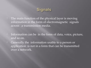  The main function of the physical layer is moving 
information in the form of electromagnetic signals 
across a transmission media. 
 Information can be in the form of data, voice, picture, 
and so on. 
 Generally the information usable to a person or 
application is not in a form that can be transmitted 
over a network. 
 