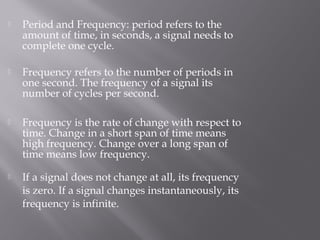  Period and Frequency: period refers to the 
amount of time, in seconds, a signal needs to 
complete one cycle. 
 Frequency refers to the number of periods in 
one second. The frequency of a signal its 
number of cycles per second. 
 Frequency is the rate of change with respect to 
time. Change in a short span of time means 
high frequency. Change over a long span of 
time means low frequency. 
 If a signal does not change at all, its frequency 
is zero. If a signal changes instantaneously, its 
frequency is infinite. 
 