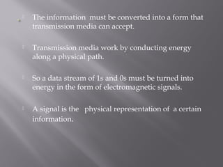  The information must be converted into a form that 
transmission media can accept. 
 Transmission media work by conducting energy 
along a physical path. 
 So a data stream of 1s and 0s must be turned into 
energy in the form of electromagnetic signals. 
 A signal is the physical representation of a certain 
information. 
 