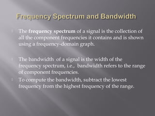  The frequency spectrum of a signal is the collection of 
all the component frequencies it contains and is shown 
using a frequency-domain graph. 
 The bandwidth of a signal is the width of the 
frequency spectrum, i.e., bandwidth refers to the range 
of component frequencies. 
 To compute the bandwidth, subtract the lowest 
frequency from the highest frequency of the range. 
 