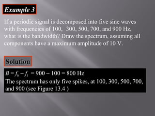 EExxaammppllee 33 
If a periodic signal is decomposed into five sine waves 
with frequencies of 100, 300, 500, 700, and 900 Hz, 
what is the bandwidth? Draw the spectrum, assuming all 
components have a maximum amplitude of 10 V. 
SSoolluuttiioonn 
B = fh - fl = 900 - 100 = 800 Hz 
The spectrum has only five spikes, at 100, 300, 500, 700, 
and 900 (see Figure 13.4 ) 
 