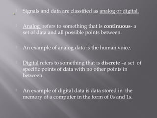  Signals and data are classified as analog or digital. 
 Analog refers to something that is continuous- a 
set of data and all possible points between. 
 An example of analog data is the human voice. 
 Digital refers to something that is discrete –a set of 
specific points of data with no other points in 
between. 
 An example of digital data is data stored in the 
memory of a computer in the form of 0s and 1s. 
 