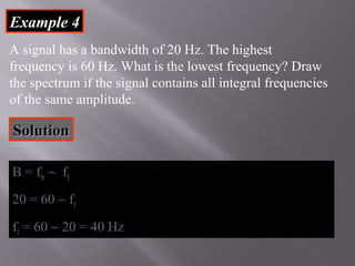 EExxaammppllee 44 
A signal has a bandwidth of 20 Hz. The highest 
frequency is 60 Hz. What is the lowest frequency? Draw 
the spectrum if the signal contains all integral frequencies 
of the same amplitude. 
SSoolluuttiioonn 
BB == ffhh - ffll 
2200 == 6600 - ffll 
ffll == 6600 - 2200 == 4400 HHzz 
 