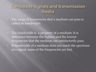  The range of frequencies that a medium can pass is 
called its bandwidth. 
 The bandwidth is a property of a medium: It is 
difference between the highest and the lowest 
frequencies that the medium can satisfactorily pass. 
 If bandwidth of a medium does not mach the spectrum 
of a signal, some of the frequencies are lost. 
 