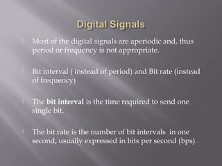  Most of the digital signals are aperiodic and, thus 
period or frequency is not appropriate. 
 Bit interval ( instead of period) and Bit rate (instead 
of frequency) 
 The bit interval is the time required to send one 
single bit. 
 The bit rate is the number of bit intervals in one 
second, usually expressed in bits per second (bps). 
 