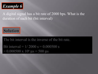 EExxaammppllee 66 
A digital signal has a bit rate of 2000 bps. What is the 
duration of each bit (bit interval) 
SSoolluuttiioonn 
The bit interval is the inverse of the bit rate. 
Bit interval = 1/ 2000 s = 0.000500 s 
= 0.000500 x 106 ms = 500 ms 
 