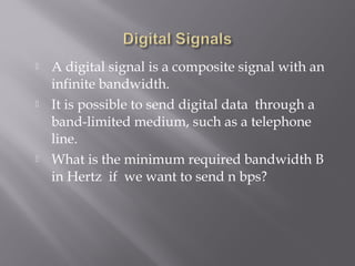  A digital signal is a composite signal with an 
infinite bandwidth. 
 It is possible to send digital data through a 
band-limited medium, such as a telephone 
line. 
 What is the minimum required bandwidth B 
in Hertz if we want to send n bps? 
 