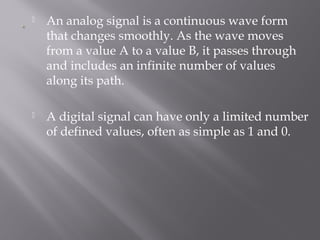  An analog signal is a continuous wave form 
that changes smoothly. As the wave moves 
from a value A to a value B, it passes through 
and includes an infinite number of values 
along its path. 
 A digital signal can have only a limited number 
of defined values, often as simple as 1 and 0. 
 