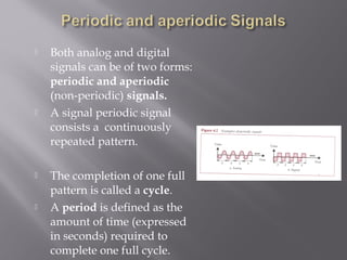  Both analog and digital 
signals can be of two forms: 
periodic and aperiodic 
(non-periodic) signals. 
 A signal periodic signal 
consists a continuously 
repeated pattern. 
 The completion of one full 
pattern is called a cycle. 
 A period is defined as the 
amount of time (expressed 
in seconds) required to 
complete one full cycle. 
 