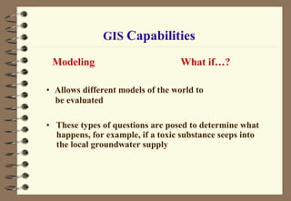 GIS Capabilities
Modeling What if…?
• Allows different models of the world to
be evaluated
• These types of questions are posed to determine what
happens, for example, if a toxic substance seeps into
the local groundwater supply
 