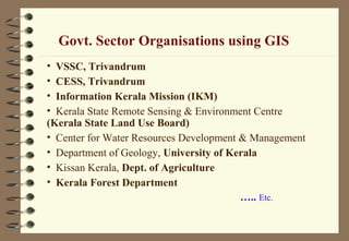 Govt. Sector Organisations using GIS
• VSSC, Trivandrum
• CESS, Trivandrum
• Information Kerala Mission (IKM)
• Kerala State Remote Sensing & Environment Centre
(Kerala State Land Use Board)
• Center for Water Resources Development & Management
• Department of Geology, University of Kerala
• Kissan Kerala, Dept. of Agriculture
• Kerala Forest Department
….. Etc.
 