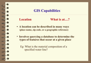 Location What is at…?
• A location can be described in many ways
(place name, zip code, or a geographic reference)
• Involves querying a database to determine the
types of features that occur at a given place
Eg: What is the material composition of a
specified water line?
GIS Capabilities
 