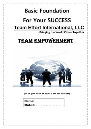 Basic Foundation
For Your SUCCESS
Team Effort International, LLC
-Bringing the World Closer Together
TEAM Empowerment
(To be given within 48 hours to the new associate)
Name: ………………………………..
Mobile:………………………………..
 