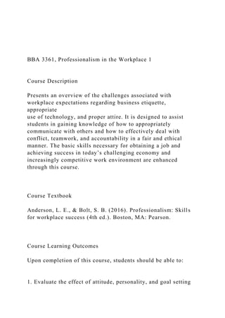 BBA 3361, Professionalism in the Workplace 1
Course Description
Presents an overview of the challenges associated with
workplace expectations regarding business etiquette,
appropriate
use of technology, and proper attire. It is designed to assist
students in gaining knowledge of how to appropriately
communicate with others and how to effectively deal with
conflict, teamwork, and accountability in a fair and ethical
manner. The basic skills necessary for obtaining a job and
achieving success in today’s challenging economy and
increasingly competitive work environment are enhanced
through this course.
Course Textbook
Anderson, L. E., & Bolt, S. B. (2016). Professionalism: Skills
for workplace success (4th ed.). Boston, MA: Pearson.
Course Learning Outcomes
Upon completion of this course, students should be able to:
1. Evaluate the effect of attitude, personality, and goal setting
 