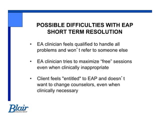 POSSIBLE DIFFICULTIES WITH EAP
        SHORT TERM RESOLUTION

•    EA clinician feels qualified to handle all
     problems and won t refer to someone else

•    EA clinician tries to maximize “free” sessions
     even when clinically inappropriate

•    Client feels "entitled" to EAP and doesn t
     want to change counselors, even when
     clinically necessary
 