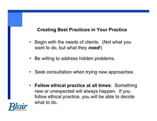 Creating Best Practices in Your Practice

•  Begin with the needs of clients. (Not what you
   want to do, but what they need!)

•  Be willing to address hidden problems.

•  Seek consultation when trying new approaches.

•  Follow ethical practice at all times: Something
   new or unexpected will always happen. If you
   follow ethical practice, you will be able to decide
   what to do.
 