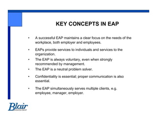 KEY CONCEPTS IN EAP

•    A successful EAP maintains a clear focus on the needs of the
     workplace, both employer and employees.

•    EAPs provide services to individuals and services to the
     organization.
•    The EAP is always voluntary, even when strongly
     recommended by management.
•    The EAP is a neutral problem solver.

•    Confidentiality is essential; proper communication is also
     essential.

•    The EAP simultaneously serves multiple clients, e.g.
     employee, manager, employer.
 