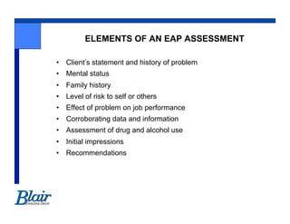 ELEMENTS OF AN EAP ASSESSMENT

•  Client’s statement and history of problem
•  Mental status
•  Family history
•  Level of risk to self or others
•  Effect of problem on job performance
•  Corroborating data and information
•  Assessment of drug and alcohol use
•  Initial impressions
•  Recommendations
 