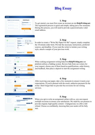 Bbq Essay
1. Step
To get started, you must first create an account on site HelpWriting.net.
The registration process is quick and simple, taking just a few moments.
During this process, you will need to provide a password and a valid
email address.
2. Step
In order to create a "Write My Paper For Me" request, simply complete
the 10-minute order form. Provide the necessary instructions, preferred
sources, and deadline. If you want the writer to imitate your writing
style, attach a sample of your previous work.
3. Step
When seeking assignment writing help fromHelpWriting.net, our
platform utilizes a bidding system. Review bids from our writers for
your request, choose one of them based on qualifications, order history,
and feedback, then place a deposit to start the assignment writing.
4. Step
After receiving your paper, take a few moments to ensure it meets your
expectations. If you're pleased with the result, authorize payment for the
writer. Don't forget that we provide free revisions for our writing
services.
5. Step
When you opt to write an assignment online with us, you can request
multiple revisions to ensure your satisfaction. We stand by our promise to
provide original, high-quality content - if plagiarized, we offer a full
refund. Choose us confidently, knowing that your needs will be fully
met.
Bbq Essay Bbq Essay
 