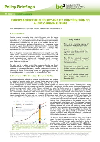 Policy Briefings
EUROPEAN BIOFUELS POLICY AND ITS CONTRIBUTION TO
A LOW CARBON FUTURE
Iñigo Capellán-Pérez 1(UPV-EHU), Alberto Ansuategi 1(UPV-EHU), and Ibon Galarraga 2(BC3).
1 Introduction
Transport currently accounts for about a third of European Union (EU) energy
consumption and a quarter of greenhouse gas (GHG) emissions, being 95%
dependent on oil (EC, 2015). Moreover, whereas in other sectors GHG emissions have
been decreasing, in transport they have grown by 29% between 1990 and 2009.
Moreover, transport activity is expected to double by 2050. As a consequence, there is
an increasing urgency of decarbonising the EU transport sector in the context of the
overall 80–95% GHG emissions reduction goal (EC,2011a) and a reduction goal in the
transport sector of at least 60% by 2050 compared to 1990 (EC, 2011b).
There are five primary means to reduce GHG emissions from transport: reduce traffic
volume, increase fuel economy, develop cleaner engines, change transport modes and
switch to fuels with a lower life-cycle carbon content. It is in this latter aspect where
biofuels are expected to play a significant role in the transition towards a low-carbon
economy. Consequently, biofuels have become a natural target for transport policy
efforts in the EU in the short-term.
This policy brief is an updated version of the proceedings from the Low Carbon
Programme Workshop on “European Biofuels Policy for a Low Carbon Future” (Bilbao,
September 2013) in the light of the new ILUC Directive. In the workshop, sponsored by
the Fundación Repsol, 50 international experts and stakeholders discussed and
formulated proposals for the improvement of the European Biofuels Policy.
2 Overview of the European Biofuels Policy
Although biofuel initiatives in Europe had existed at individual countries’ level since the
oil shocks of the seventies, the first formal European directive was adopted in 2003
(EC, 2003). This directive established an initial (voluntary) target of a 2% share of
biofuels in energy content for all petrol and diesel for transport in the EU by 2005, to be increased stepwise towards a reference goal of 5.75% by
2010. This initial support to biofuels had three main objectives: the reduction of GHG emissions in order to address anthropogenic climate change,
promotion of energy security and the creation of income and jobs in rural areas. The Directive pushed for the introduction of biofuels in the
European market (See Figure 1). Thus, the total biofuel consumption in 2009, albeit short of meeting the targets set in 2003, represented 4% of the
total fuel consumption in the transport sector. However, it also served to realize that the bioenergy potentials among Member States could hardly
meet the expected demand for biofuels within the EU borders and increased imports of biofuels from third countries could also generate negative
impacts, competition with food crops and even increase in GHG emissions due to indirect land use change (ILUC).A second step in the
configuration of the European biofuels policy was the introduction of the Renewable Energy Directive (RED) in early 2009 (EC, 2009a). This
directive did not only focus on biofuels, but rather on renewable energy in
transport. Thus, a mandatory target of 10% renewable energy by 2020
was set specifically for the transport sector. This change was interpreted
by some authors as a signal that policy makers refrained from picking
technology winners and decided that technology choice between
conventional and advanced biofuels, hydrogen and electricity had to be
left to the market (Pacini and Strapasson, 2012). Nevertheless, the
renewable energy action plans published by EU countries in 2011
indicated low expected shares of electricity and biogas in transport until
2020 and a clear dominance of liquid biofuels.
The third core element of the European biofuels policy was a new Fuel
Quality Directive (FQD) published shortly after the RED (EC, 2009b).
This directive effectively changed gasoline specifications, allowing a
potential increase from 5% to 10% ethanol blends or 15% to 22% in Bio-
ETBE blends. With regard to targets, the article 7 of the FQD established
for up to a 10 % reduction in the (life cycle) emissions from fuel and
energy supplied to the transport sector with a binding element of 6% by
This Policy Briefing was written by Iñigo Capellán-Pérez1,Alberto Ansuategi1 and Ibon Galarraga2 , (UPV-EHU) 1 ,(BC3)[BC3, Basque Centre for Climate Change]2.
Cite as: “Capellán-Pérez, I., Ansuategi, A. and Galarraga, I., 2015,“European biofuels policy and its contribution to a low carbon future”, BC3 Policy Briefing Series
07-15”, Basque Centre for Climate Change (BC3).Bilbao, Spain.
PB 2015/ 07/ www.bc3research.org
Key Points
 There is an increasing urgency of
decarbonising the EU transport sector.
 Biofuels are expected to play a
significant role in the transition to a low-
carbon economy.
 The EU has intensively promoted
biofuels since 2000, reaching 5-6% of
liquids consumption.
 Controversies have focused on indirect
land use changes and competition with
food production.
 In view of the scientific evidence, a new
ILUC Directive was adopted in
September 2015.
Figure 1. EU biodiesel production, imports and consumption 2000-
2010, with 2008 feedstock mix (FAO stat, FAS, EBB). Source:
ICCT (2013).
 