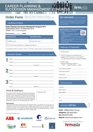 How CPD Benefits Your Professional Development
Workforce performance - reflect on your
learnings and highlight gaps in your
knowledge
•	 A handy tool for appraisals – opportunities
for greater choice, employment mobility
and earning potential
•	 Cope positively with change by timely updating your
skill set
•	 Build confidence and credibility - see your progression
by tracking your learning
•	 Achieve your career goals by focusing on your training
and development
Participating Organisations:
Brought to you by the people & ideas at:
Registration includes: Presentations, luncheons,
networking sessions, refreshments and delegate packOrder Form
Career Planning & Succession Management Congress 2014
CONFERENCE DATE: 23 September 2014
VENUE: Hilton Hotel Singapore
Email: cliff@hrmasia.com.sg
Telephone: (65) 6423 4631
Fax: (65) 6423 4632
Website: www.hrmcongress.com
Attendee Details Please photocopy this form to register more delegates
60% Cash Back on all HRM Congresses
The Productivity Innovation Credit (PIC) Scheme offers
Singapore registered companies 60% cash back on all
HRM Congresses. Or a 400% tax deduction instead,
the choice is yours.
Conference Rates
Please reserve ______________ seat(s)
* Not applicable to Service Providers / Vendors / Consultants - Please contact us for more information
Early Bird Special
For registration and payment received by 2 September
Full Conference Fee
For registration and payment received after 2 September
S$895 + GST* S$1,795 + GST*
10% off for group booking of 3 delegates and above
Name
Position
Email Telephone
1
2
Name
Position
Email Telephone
Name
Position
Email Telephone
Contact: Cliff Neo
3
CODE:WEB
Total amount payable:
Credit Card Number:
Expiry Date: /
Name On Card:
Cheque: Enclosed is our cheque for S$
payable to HRM Asia Pte Ltd., and mailed to
121 Telok Ayer Street, #02-01, Singapore 068590
Upon Invoice
Credit Card:
I authorize HRM Asia to debit my:
VISA MASTER CARD AMEX
Methods of Payments
Company
Main Contact
Billing Address
Tel
Email
Billing Details
The organisers reserve the right in unforeseen circumstances to
change the content of any published particulars without liability.
Payment must be received prior to the event. All cancellations
must be received in writing 28 days prior to the event or 100%
cancellation fee applies. In the event that a registered attendee
fails to attend, 100% of the event fee remains due. Substitute
delegate(s) are welcome with 10 working days prior notice.
Terms & Conditions
Signature / Date
Data Protection
The personal information entered during your registration/order, or provided by you, will be held on a
database and may be shared. Occasionally, your details may be obtained from or shared with external
companies who wish to communicate with you offers related to your business activities. If you do
not wish your details to be used for this purpose, please contact our database department at email:
info@hrmasia.com.sg, Tel: +65 6423 4631 or Fax: +65 6423 4632
Career Planning &
Succession Management CONGRESS
 