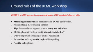 Ground rules of the BCME workshop
BCME is a NMC approved program held under NMC appointed observer ship
• Attending all sessions are mandatory for BCME certification.
 Join and leave the workshop in time.
 Sign the attendance register, both at entry and exit time.
 Mobile phones to be kept in silent mode/switched off
 Only one person speaking at a time. Raise hand
 Be concise and stay on the topic while speaking.
 No side talks please.
 