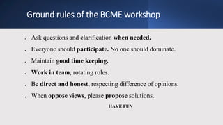 Ground rules of the BCME workshop
 Ask questions and clarification when needed.
 Everyone should participate. No one should dominate.
 Maintain good time keeping.
 Work in team, rotating roles.
 Be direct and honest, respecting difference of opinions.
 When oppose views, please propose solutions.
HAVE FUN
 