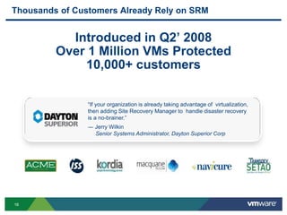 1616
Thousands of Customers Already Rely on SRM
Introduced in Q2’ 2008
Over 1 Million VMs Protected
10,000+ customers
“If your organization is already taking advantage of virtualization,
then adding Site Recovery Manager to handle disaster recovery
is a no-brainer.”
― Jerry Wilkin
Senior Systems Administrator, Dayton Superior Corp
 