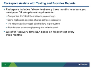 3030
Rackspace Assists with Testing and Provides Reports
 Rackspace includes failover test every three months to ensure you
meet your DR compliance requirements
• Companies don’t test their failover plan enough.
• Some replication services charge per test: expensive
• The failover/back process can be risky in production
• Risk dictates extensive planning around every test
 We offer Recovery Time SLA based on failover test every
three months
 